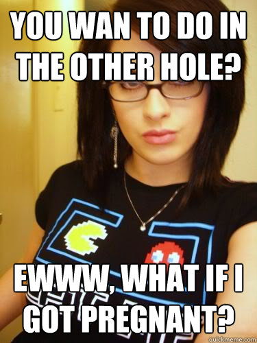 you wan to do in the other hole? ewww, what if i got pregnant?  Cool Chick Carol