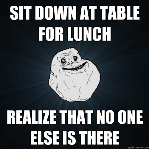 Sit down at table for lunch Realize that no one else is there  Forever Alone