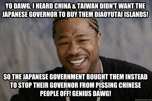 yo dawg, i heard China & Taiwan didn't want the Japanese governor to buy them Diaoyutai Islands! So the Japanese government bought them instead to stop their governor from pissing Chinese people off! Genius DAWG!  Xzibit