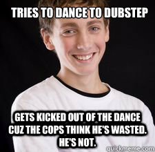 tries to dance to dubstep
 gets kicked out of the dance cuz the cops think he's wasted.  He's not.  High School Freshman