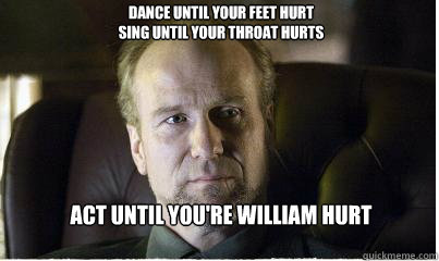 Act until you're William Hurt Dance until your feet hurt
Sing until your throat hurts 
 - Act until you're William Hurt Dance until your feet hurt
Sing until your throat hurts 
  William Hurt