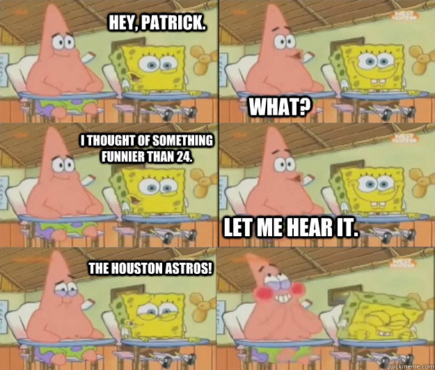 Hey, PAtrick. What? I thought of something funnier than 24. Let me hear it. The Houston Astros! - Hey, PAtrick. What? I thought of something funnier than 24. Let me hear it. The Houston Astros!  Misc