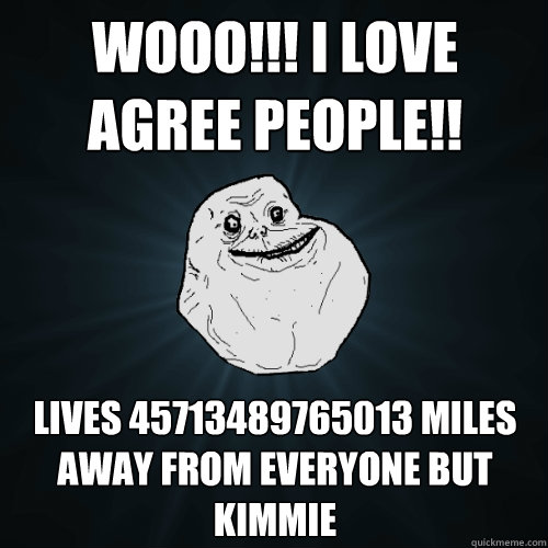 wooo!!! i love agree people!! lives 45713489765013 miles away from everyone but kimmie  Forever Alone