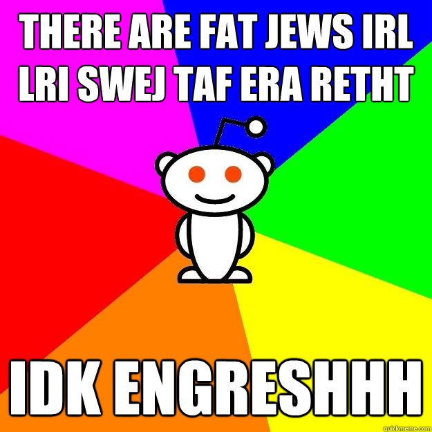 THERE ARE FAT JEWS IRL
LRI SWEJ TAF ERA RETHT IDK ENGRESHHH  Reddit Alien