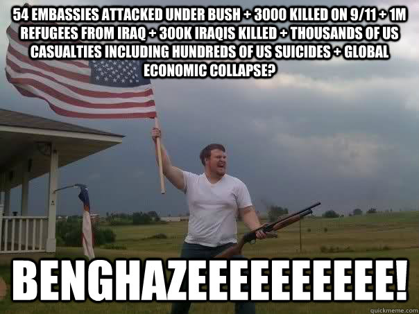 54 embassies attacked under bush + 3000 killed on 9/11 + 1m refugees from iraq + 300k iraqis killed + thousands of US casualties including hundreds of US suicides + global economic collapse? benghazeeeeeeeeee! - 54 embassies attacked under bush + 3000 killed on 9/11 + 1m refugees from iraq + 300k iraqis killed + thousands of US casualties including hundreds of US suicides + global economic collapse? benghazeeeeeeeeee!  Overly Patriotic American