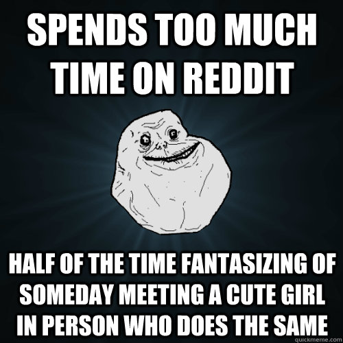 spends too much time on reddit half of the time fantasizing of someday meeting a cute girl in person who does the same  Forever Alone