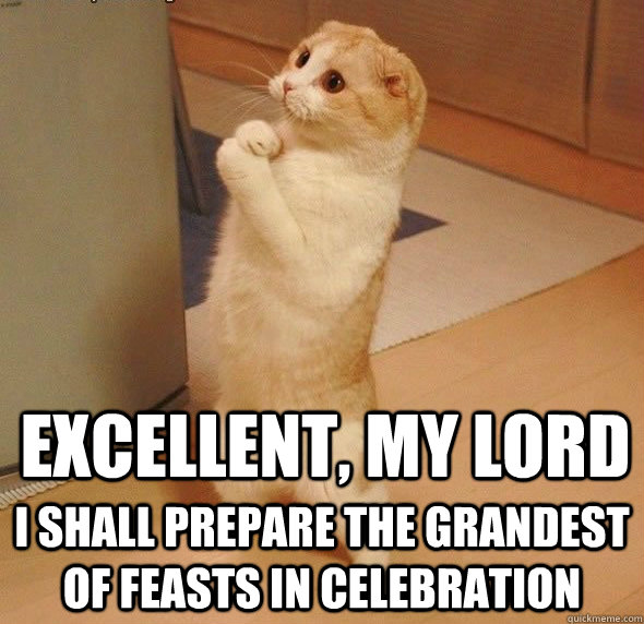 Excellent, my lord I shall prepare the grandest of feasts in celebration  
