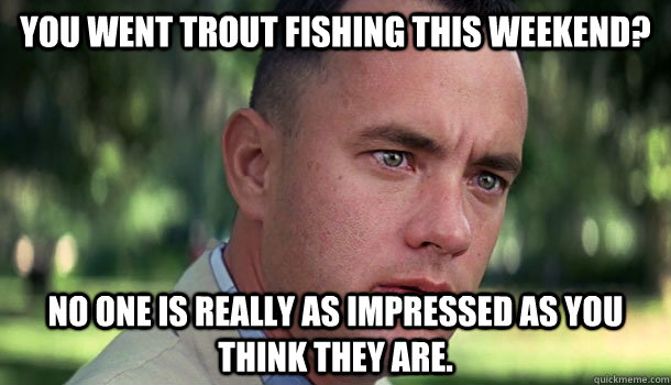 You went Trout fishing this weekend? No one is really as impressed as you think they are.  Offensive Forrest Gump