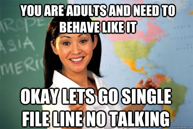 you are adults and need to behave like it okay lets go single file line no talking   Unhelpful High School Teacher