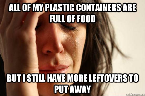 All of my plastic containers are full of food but I still have more leftovers to put away  First World Problems