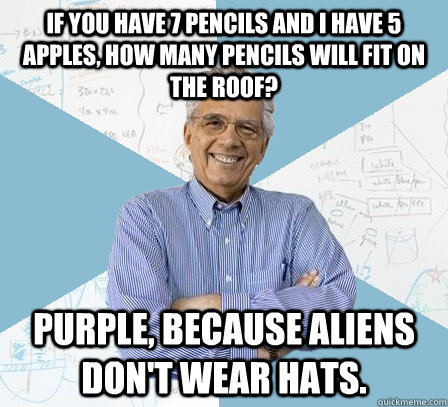 If you have 7 pencils and I have 5 apples, how many pencils will fit on the roof?  Purple, because aliens don't wear hats.  Engineering Professor