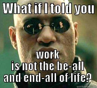  WHAT IF I TOLD YOU  WORK IS NOT THE BE-ALL AND END-ALL OF LIFE? Matrix Morpheus