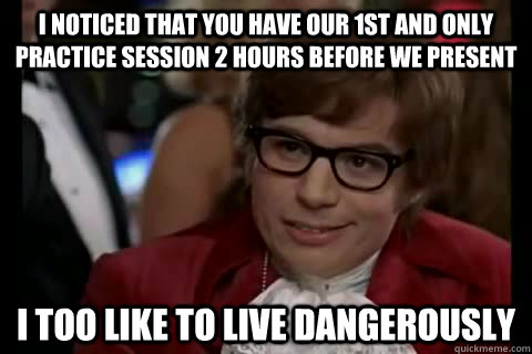 I noticed that you have our 1st and only practice session 2 hours before we present i too like to live dangerously  Dangerously - Austin Powers