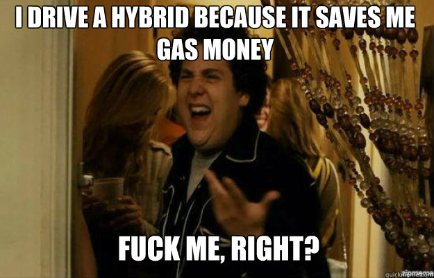 I drive a hybrid because it saves me gas money FUCK ME, RIGHT? - I drive a hybrid because it saves me gas money FUCK ME, RIGHT?  fuck me right