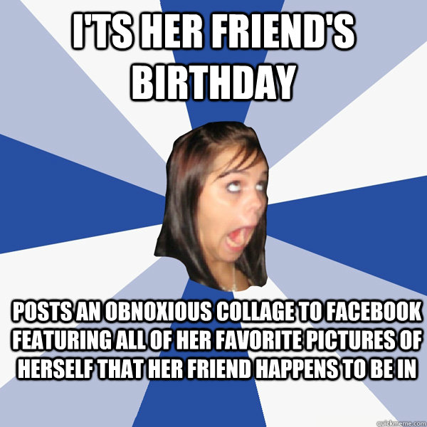 I'ts her friend's birthday posts an obnoxious collage to facebook featuring all of her favorite pictures of herself that her friend happens to be in - I'ts her friend's birthday posts an obnoxious collage to facebook featuring all of her favorite pictures of herself that her friend happens to be in  Annoying Facebook Girl