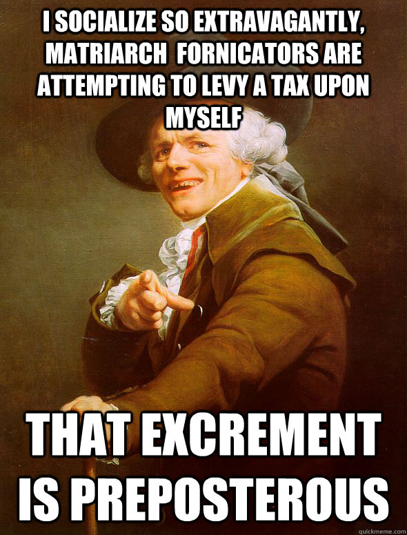 I socialize so extravagantly, matriarch  fornicators are attempting to levy a tax upon myself   That excrement is preposterous   Joseph Ducreux