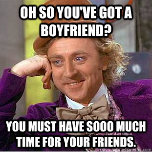 oh so you've got a boyfriend? you must have sooo much time for your friends. - oh so you've got a boyfriend? you must have sooo much time for your friends.  Condescending Wonka