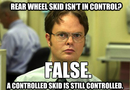 Rear wheel skid isn't in control? FALSE.  
 A controlled skid is still controlled. - Rear wheel skid isn't in control? FALSE.  
 A controlled skid is still controlled.  Schrute