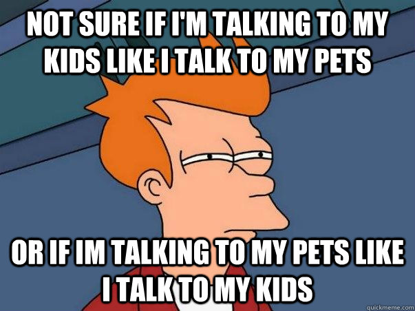 Not sure if I'm talking to my kids like I talk to my pets or if im talking to my pets like i talk to my kids - Not sure if I'm talking to my kids like I talk to my pets or if im talking to my pets like i talk to my kids  Not sure Fry