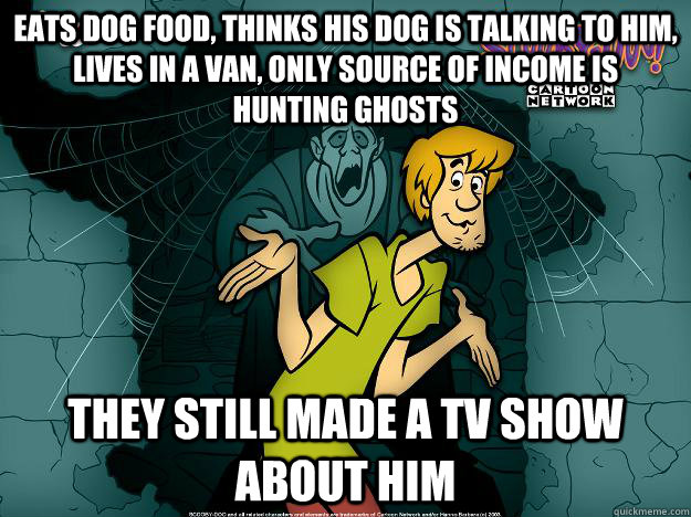 Eats dog food, thinks his dog is talking to him, lives in a van, only source of income is hunting ghosts they still made a tv show about him  Irrational Shaggy