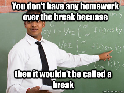 You don't have any homework over the break becuase then it wouldn't be called a break - You don't have any homework over the break becuase then it wouldn't be called a break  Good Guy Teacher