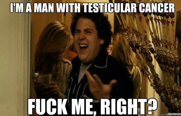 I'm a man with testicular cancer FUCK ME, RIGHT?  