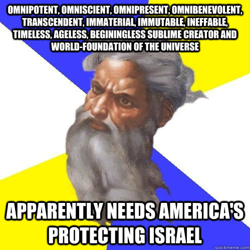 Omnipotent, omniscient, omnipresent, omnibenevolent, transcendent, immaterial, immutable, ineffable, timeless, ageless, beginingless sublime creator and world-foundation of the universe apparently needs America's protecting Israel - Omnipotent, omniscient, omnipresent, omnibenevolent, transcendent, immaterial, immutable, ineffable, timeless, ageless, beginingless sublime creator and world-foundation of the universe apparently needs America's protecting Israel  Advice God