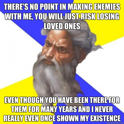 there's no point in making enemies with me, you will just risk losing loved ones even though you have been there for them for many years and i never really even once shown my existence  Advice God