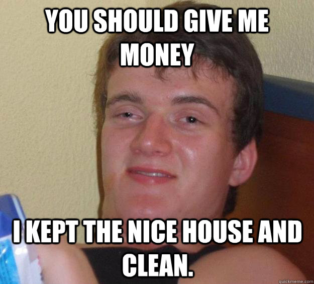 YOU SHOULD GIVE ME MONEY I KEPT THE NICE HOUSE AND CLEAN.  10 Guy