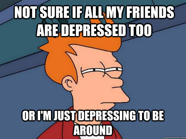 Not sure if all my friends are depressed too Or i'm just depressing to be around  Futurama Fry