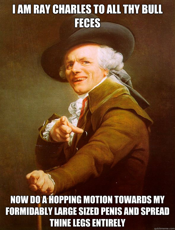 I am ray charles to all thy bull feces Now do a hopping motion towards my formidably large sized penis and spread thine legs entirely  Joseph Ducreux