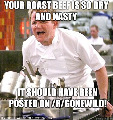 Your roast beef is so dry and nasty It should have been posted on /r/gonewild!  gordon ramsay