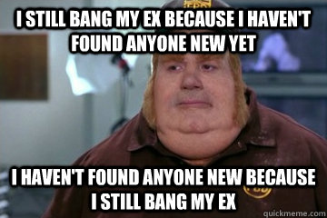 I still bang my ex because i haven't found anyone new yet i haven't found anyone new because i still bang my ex  