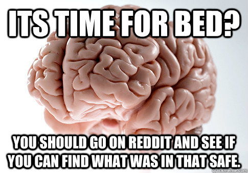 Its time for bed?  You should go on reddit and see if you can find what was in that safe.  Scumbag Brain