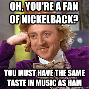 Oh, you're a fan of nickelback? you must have the same taste in music as ham - Oh, you're a fan of nickelback? you must have the same taste in music as ham  Condescending Wonka