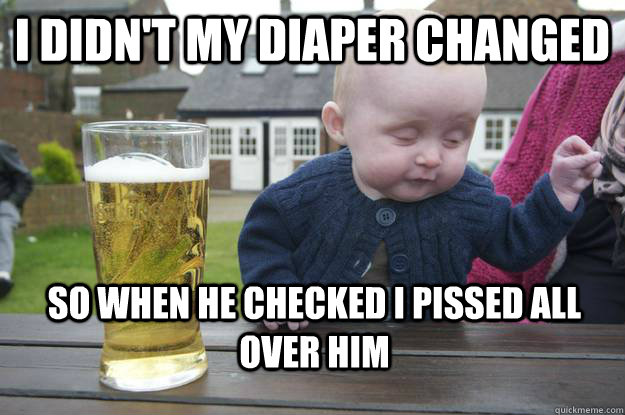 I didn't my diaper changed so when he checked i pissed all over him  drunk baby