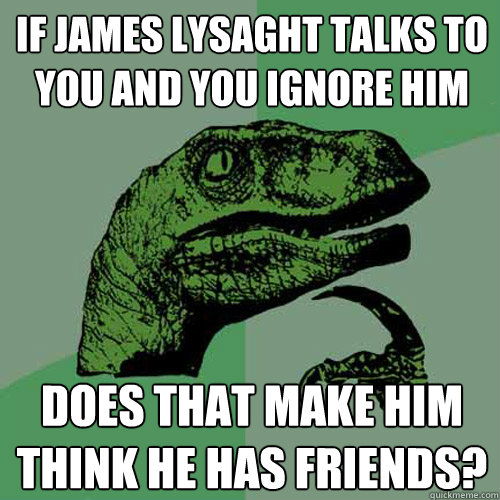 If james lysaght talks to you and you ignore him does that make him think he has friends?  Philosoraptor