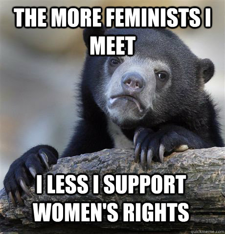 The more feminists I meet I less I support women's rights - The more feminists I meet I less I support women's rights  Confession Bear