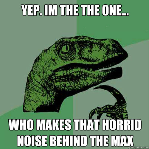 Yep. Im the the one... who makes that horrid noise behind the Max  Philosoraptor