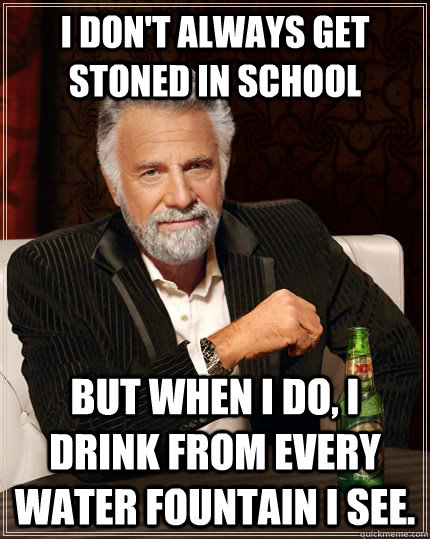 I don't always get stoned in school but when I do, I drink from every water fountain I see.  The Most Interesting Man In The World