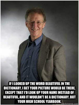  If I looked up the word beautiful in the dictionary, I bet your picture would be there, except that I'd look up your name instead of beautiful, and it wouldn't be a dictionary, but your high school yearbook.   John Piper smiling