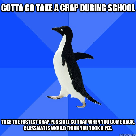 gotta go take a crap during school take the fastest crap possible so that when you come back, classmates would think you took a pee.  Socially Awkward Penguin