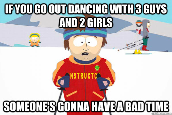 If you go out dancing with 3 guys and 2 girls Someone's gonna have a bad time  South Park Youre Gonna Have a Bad Time