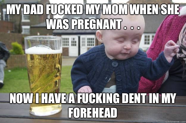 My dad fucked my mom when she was pregnant .  .  . Now I have a fucking dent in my forehead   drunk baby