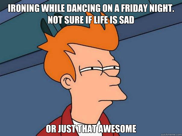 Ironing while dancing on a friday night.  Not sure if life is sad Or just that awesome  Futurama Fry