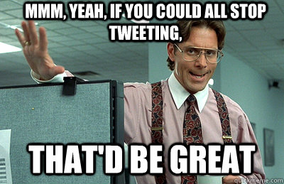 Mmm, yeah, if you could all stop tweeting, that'd be great  Office Space