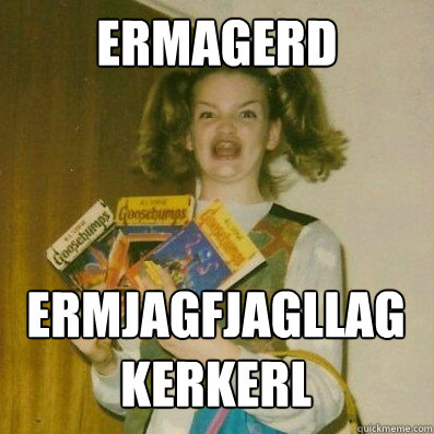 ERMAGERD ermjagfjagllagkerkerl  