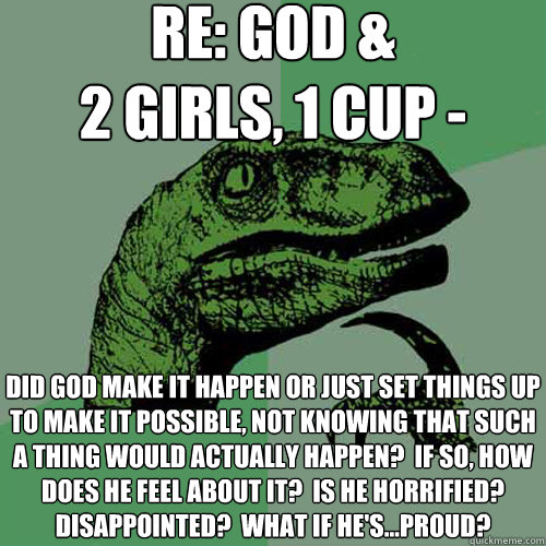 RE: God & 
2 girls, 1 cup - did god make it happen or just set things up to make it possible, not knowing that such a thing would actually happen?  If so, how does he feel about it?  Is he horrified? disappointed?  what if he's...proud?  Philosoraptor