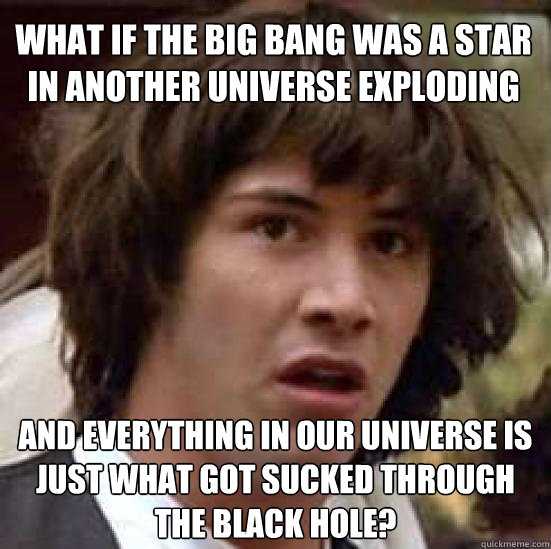 what if the big bang was a star in another universe exploding and everything in our universe is just what got sucked through the black hole? - what if the big bang was a star in another universe exploding and everything in our universe is just what got sucked through the black hole?  conspiracy keanu