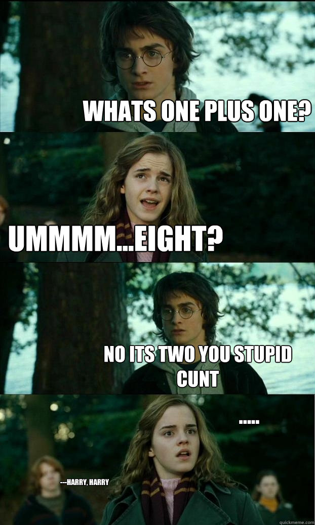 Whats one plus one? Ummmm...eight? NO ITS TWO YOU STUPID CUNT ..... ---Harry, harry  Horny Harry